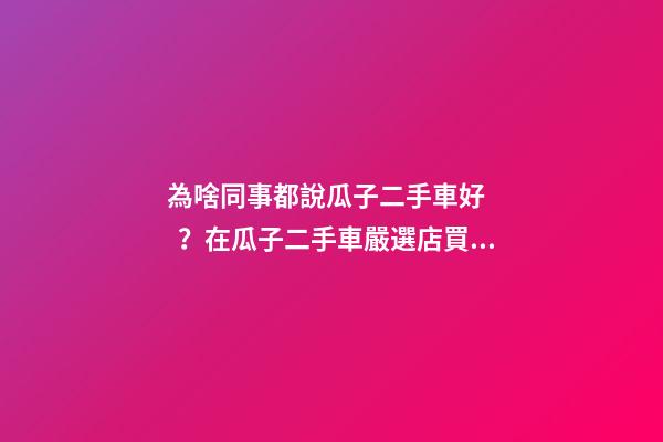 為啥同事都說瓜子二手車好？在瓜子二手車嚴選店買了一次車明白了